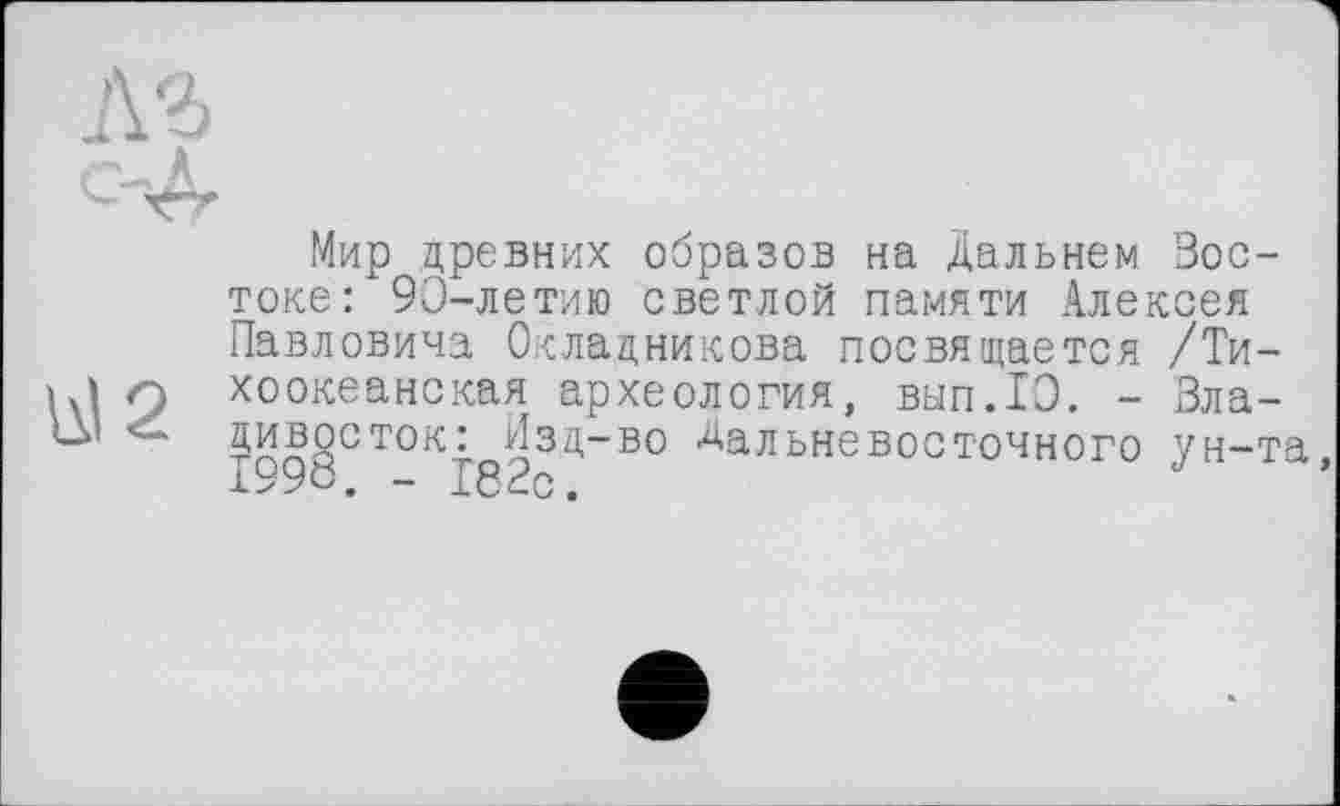 ﻿<2
л
Мир древних образов на Дальнем Востоке: 90-летию светлой памяти Алексея Павловича Окладникова посвящается /Тихоокеанская археология, вып.ТЭ. - Владивосток: Изд-во Дальневосточного ун-та -Д У	-L «